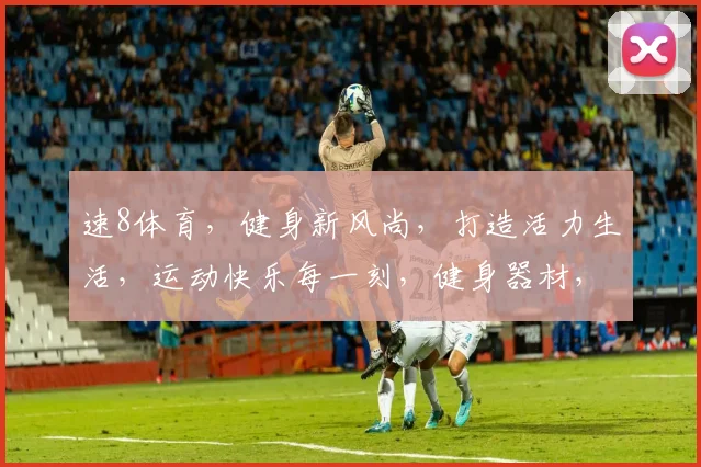 速8体育，健身新风尚，打造活力生活，运动快乐每一刻，健身器材，健身教程，一网打尽