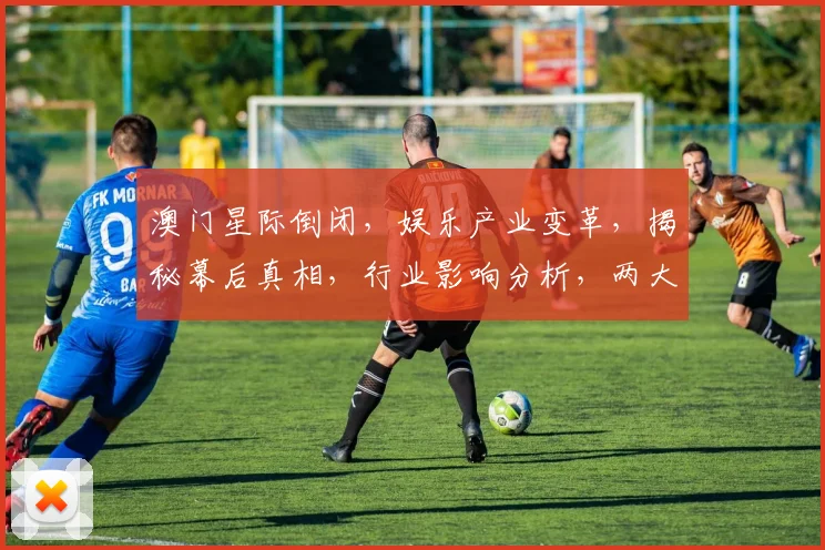 澳门星际倒闭，娱乐产业变革，揭秘幕后真相，行业影响分析，两大焦点并存
