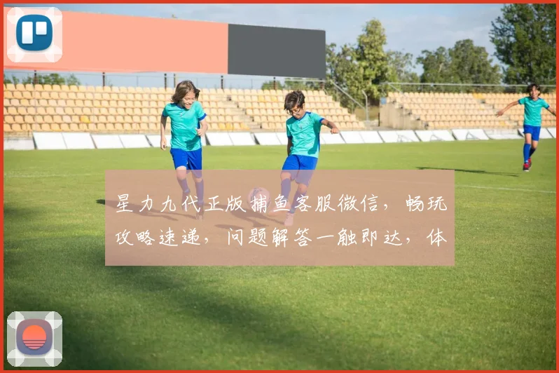 星力九代正版捕鱼客服微信，畅玩攻略速递，问题解答一触即达，体验无忧游戏之旅